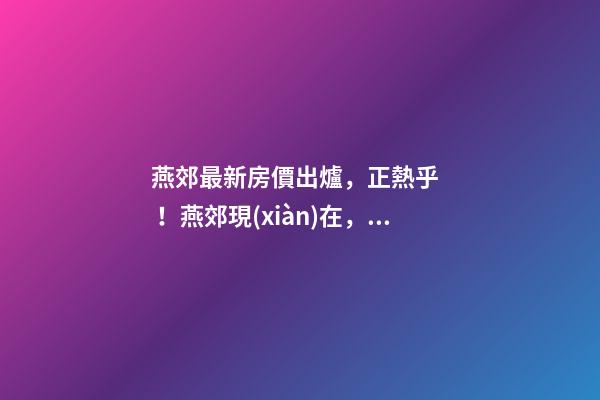 燕郊最新房價出爐，正熱乎！燕郊現(xiàn)在，處于難得的底部！